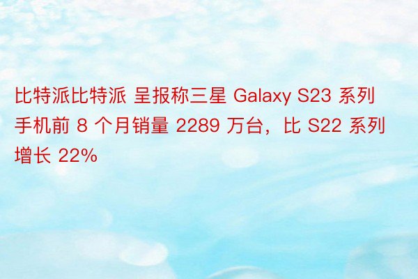 比特派比特派 呈报称三星 Galaxy S23 系列手机前 8 个月销量 2289 万台，比 S22 系列增长 22%