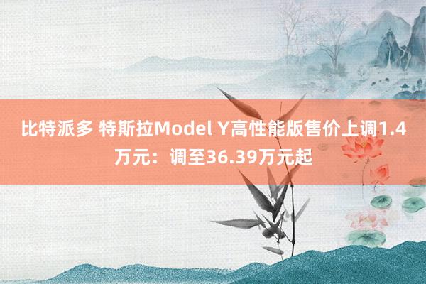 比特派多 特斯拉Model Y高性能版售价上调1.4万元：调至36.39万元起