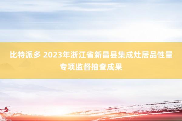 比特派多 2023年浙江省新昌县集成灶居品性量专项监督抽查成果