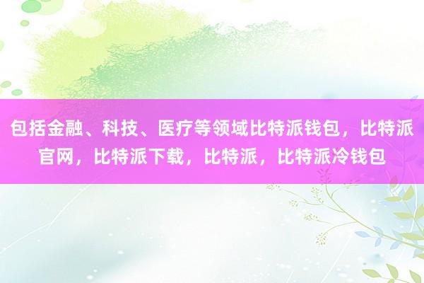 包括金融、科技、医疗等领域比特派钱包，比特派官网，比特派下载，比特派，比特派冷钱包