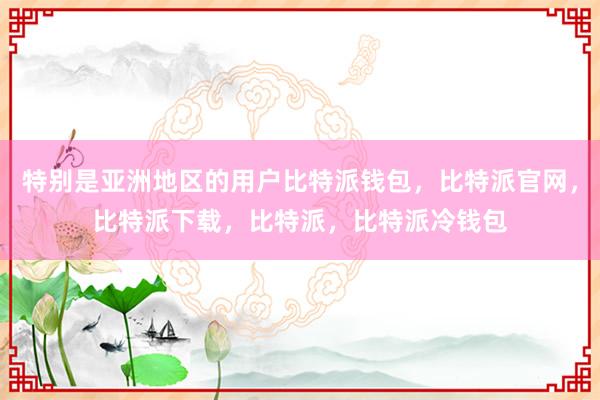 特别是亚洲地区的用户比特派钱包，比特派官网，比特派下载，比特派，比特派冷钱包